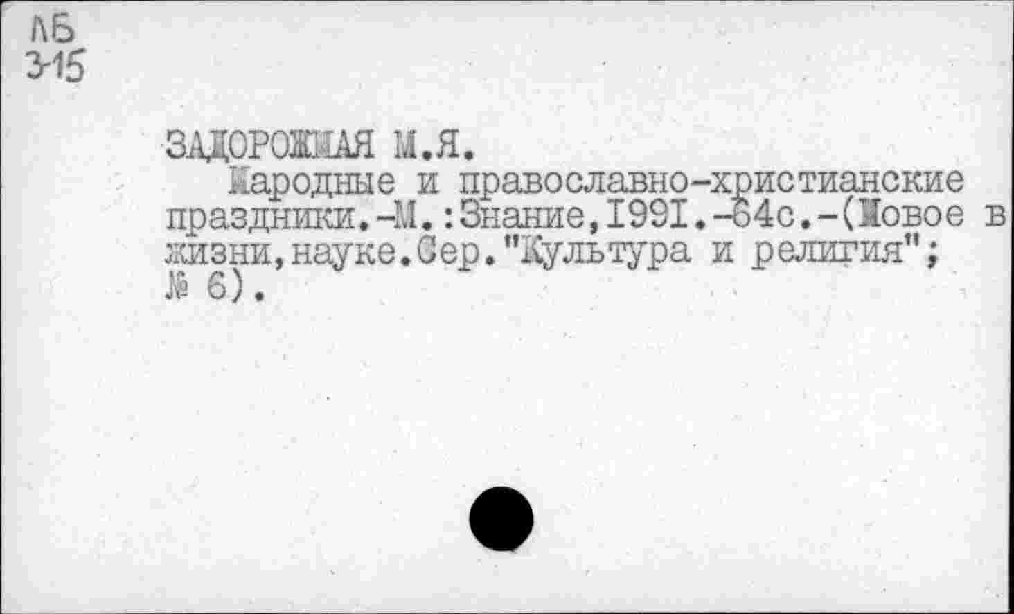 ﻿АЬ 3-15
ЗАДОРОЖНАЯ М.Я.
Народные и православно-христианские праздники.-М.:Знание,1991.-о4с.-(Новое в жизни,науке.Оер."Культура и религия"; .№ 6).